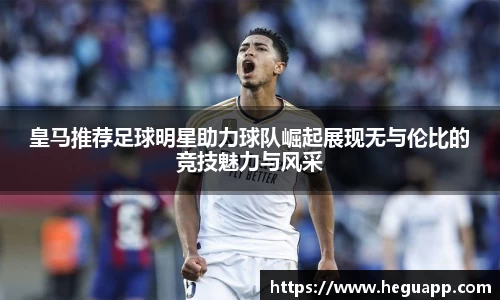 皇马推荐足球明星助力球队崛起展现无与伦比的竞技魅力与风采