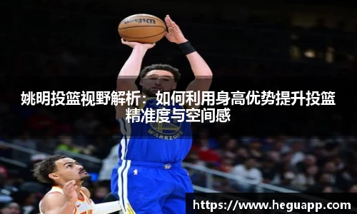 姚明投篮视野解析：如何利用身高优势提升投篮精准度与空间感